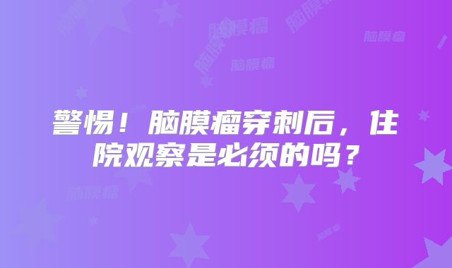 警惕！脑膜瘤穿刺后，住院观察是必须的吗？