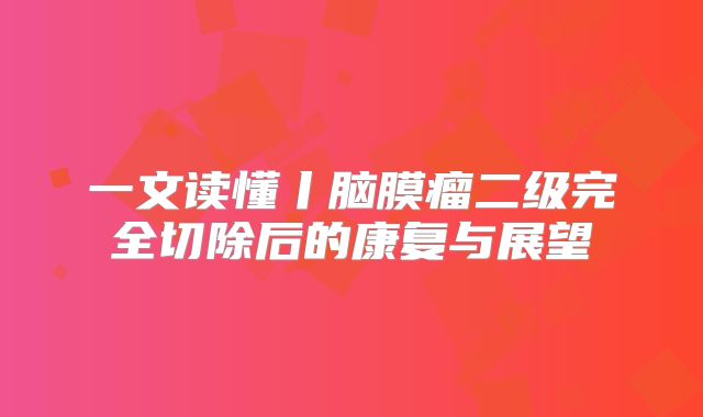 一文读懂丨脑膜瘤二级完全切除后的康复与展望