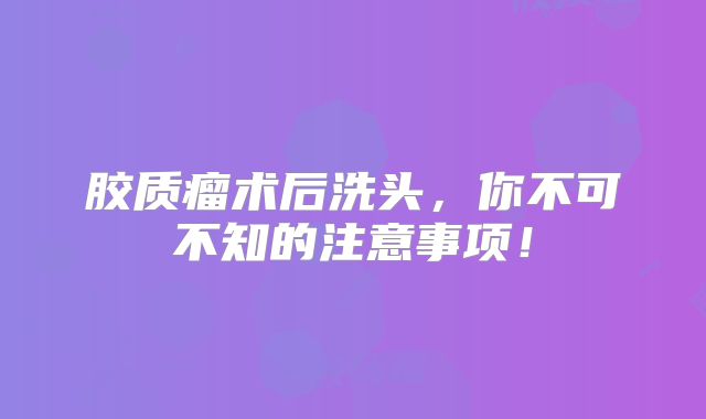 胶质瘤术后洗头，你不可不知的注意事项！