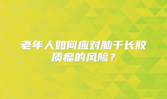 老年人如何应对脑干长胶质瘤的风险？