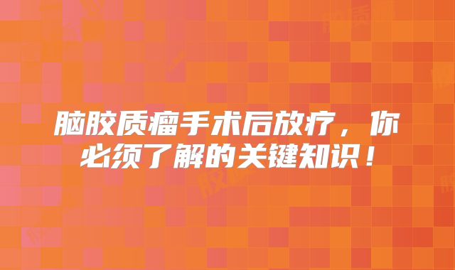脑胶质瘤手术后放疗，你必须了解的关键知识！