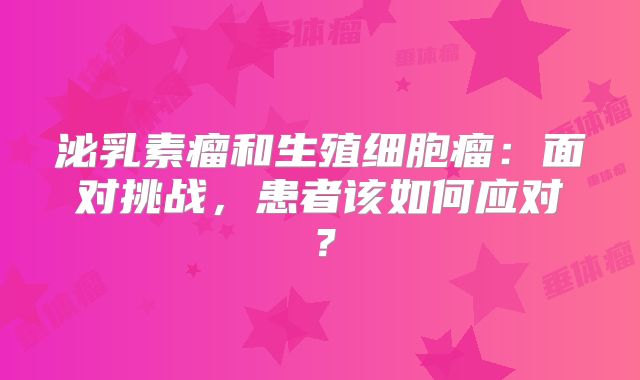 泌乳素瘤和生殖细胞瘤：面对挑战，患者该如何应对？