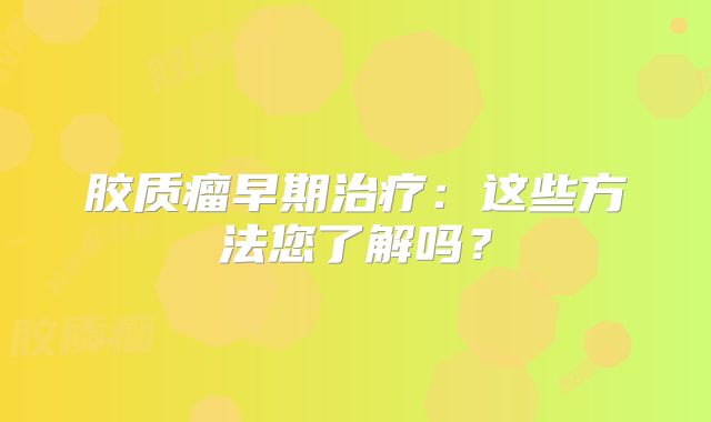 胶质瘤早期治疗：这些方法您了解吗？