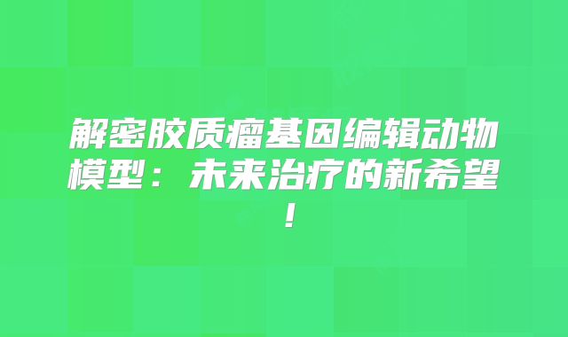 解密胶质瘤基因编辑动物模型：未来治疗的新希望！