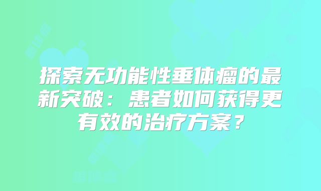 探索无功能性垂体瘤的最新突破：患者如何获得更有效的治疗方案？