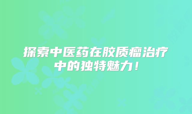 探索中医药在胶质瘤治疗中的独特魅力！