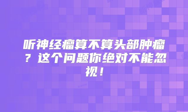听神经瘤算不算头部肿瘤？这个问题你绝对不能忽视！