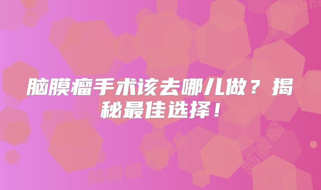 脑膜瘤手术该去哪儿做？揭秘最佳选择！
