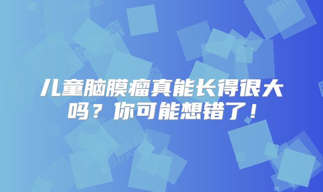 儿童脑膜瘤真能长得很大吗？你可能想错了！