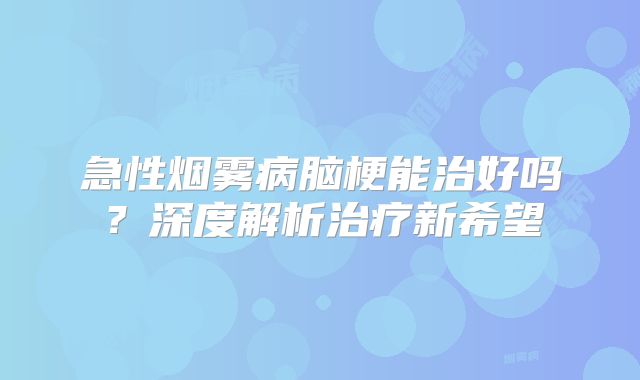 急性烟雾病脑梗能治好吗？深度解析治疗新希望