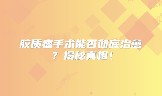 胶质瘤手术能否彻底治愈？揭秘真相！