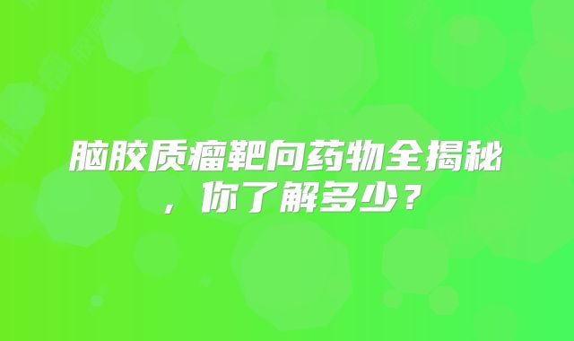 脑胶质瘤靶向药物全揭秘，你了解多少？