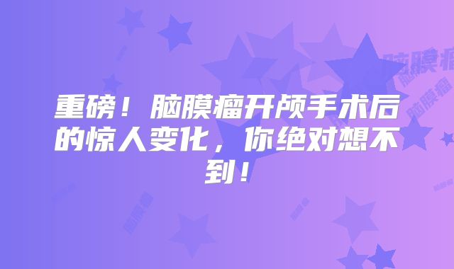 重磅！脑膜瘤开颅手术后的惊人变化，你绝对想不到！