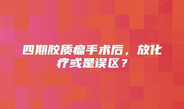 四期胶质瘤手术后，放化疗或是误区？