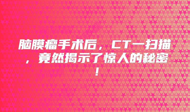 脑膜瘤手术后，CT一扫描，竟然揭示了惊人的秘密！