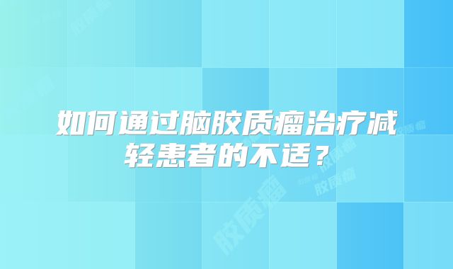 如何通过脑胶质瘤治疗减轻患者的不适？