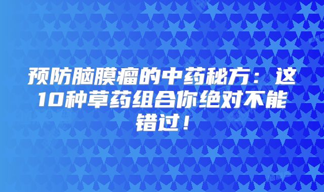 预防脑膜瘤的中药秘方：这10种草药组合你绝对不能错过！