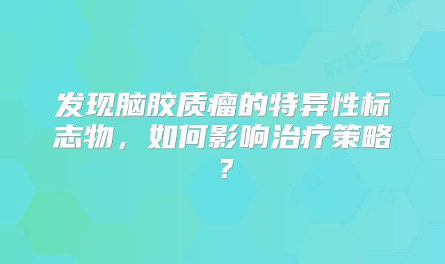 发现脑胶质瘤的特异性标志物，如何影响治疗策略？