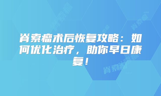 脊索瘤术后恢复攻略：如何优化治疗，助你早日康复！