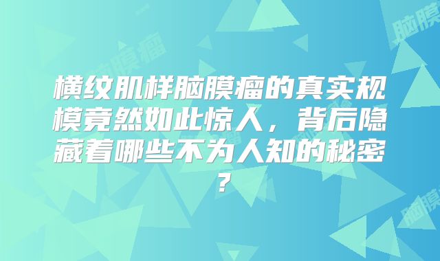 横纹肌样脑膜瘤的真实规模竟然如此惊人，背后隐藏着哪些不为人知的秘密？