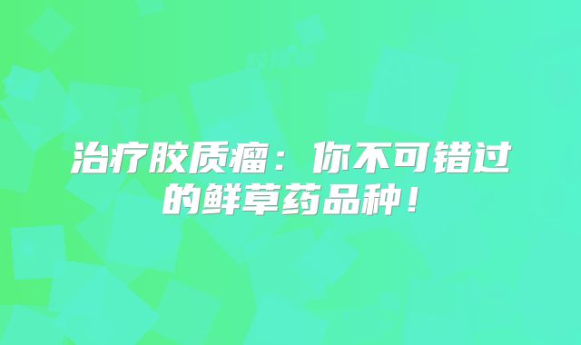 治疗胶质瘤：你不可错过的鲜草药品种！