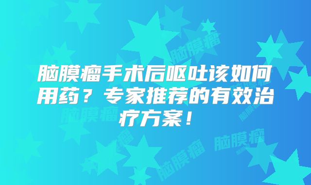 脑膜瘤手术后呕吐该如何用药？专家推荐的有效治疗方案！