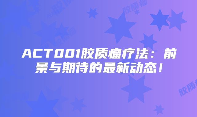 ACT001胶质瘤疗法：前景与期待的最新动态！