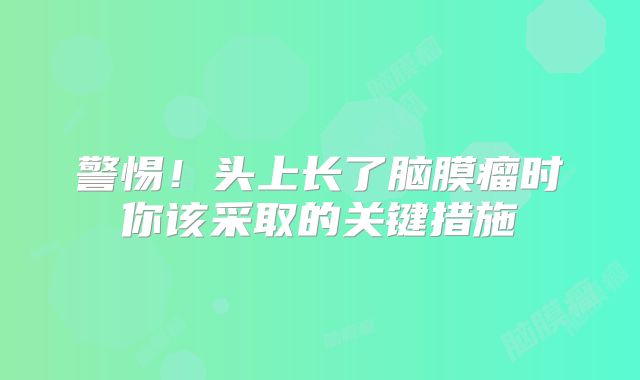 警惕！头上长了脑膜瘤时你该采取的关键措施