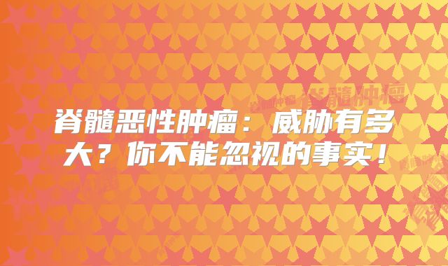 脊髓恶性肿瘤：威胁有多大？你不能忽视的事实！