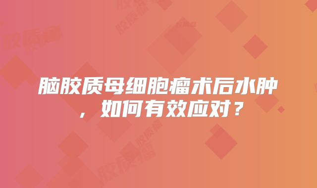 脑胶质母细胞瘤术后水肿，如何有效应对？