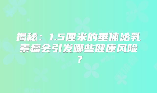 揭秘：1.5厘米的垂体泌乳素瘤会引发哪些健康风险？