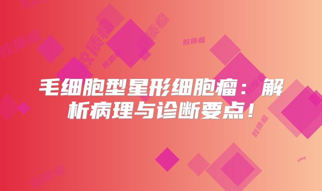 毛细胞型星形细胞瘤：解析病理与诊断要点！