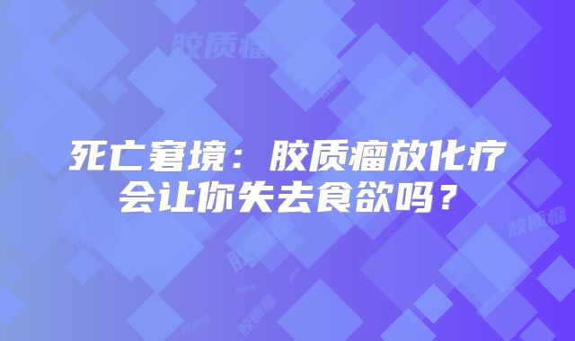 死亡窘境：胶质瘤放化疗会让你失去食欲吗？