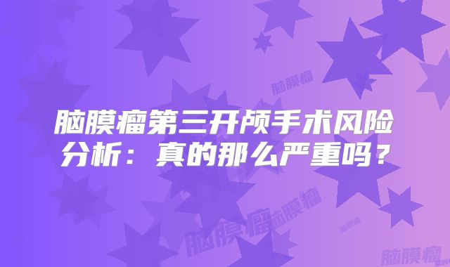 脑膜瘤第三开颅手术风险分析：真的那么严重吗？