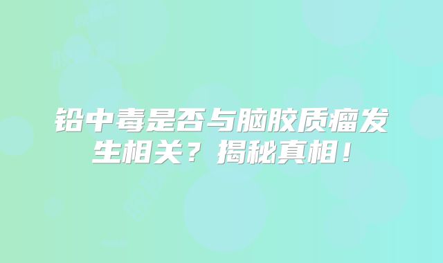 铅中毒是否与脑胶质瘤发生相关？揭秘真相！