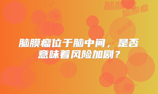 脑膜瘤位于脑中间，是否意味着风险加剧？