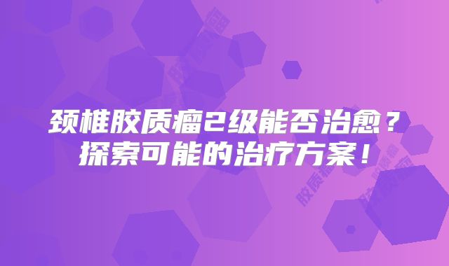 颈椎胶质瘤2级能否治愈？探索可能的治疗方案！