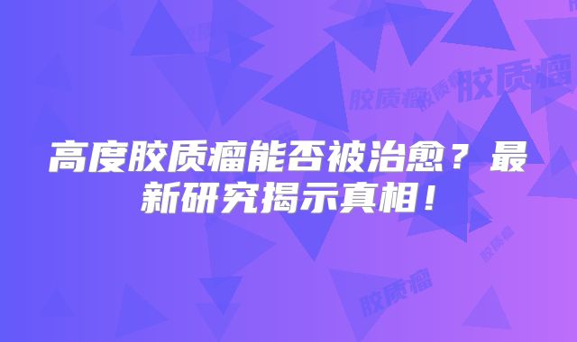 高度胶质瘤能否被治愈？最新研究揭示真相！