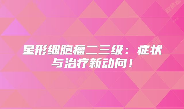 星形细胞瘤二三级：症状与治疗新动向！