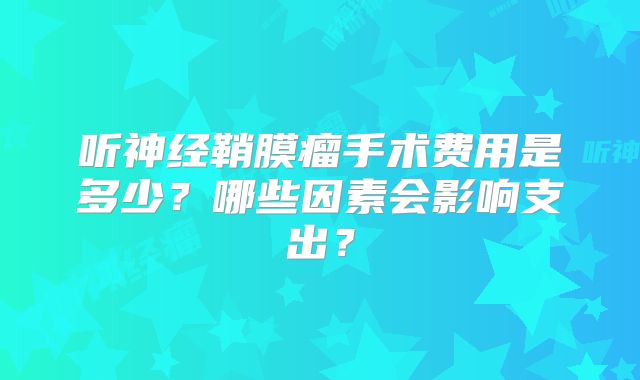 听神经鞘膜瘤手术费用是多少？哪些因素会影响支出？