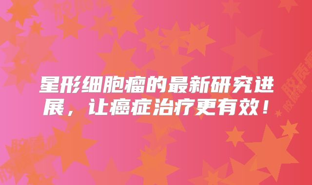 星形细胞瘤的最新研究进展，让癌症治疗更有效！
