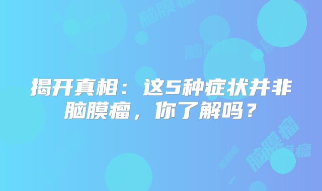 揭开真相：这5种症状并非脑膜瘤，你了解吗？