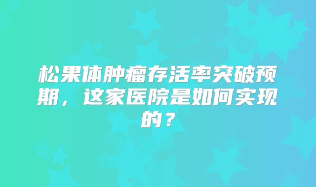 松果体肿瘤存活率突破预期，这家医院是如何实现的？