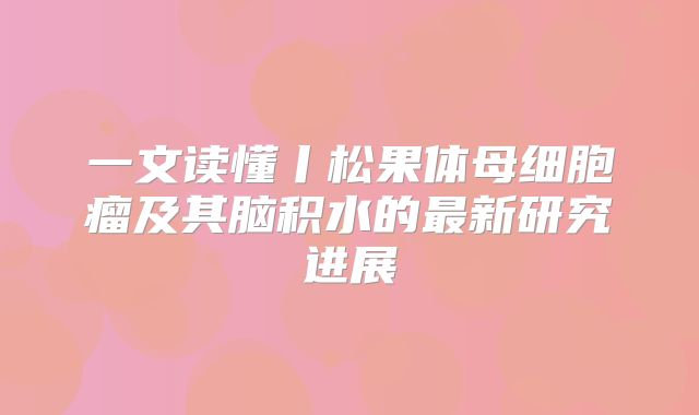 一文读懂丨松果体母细胞瘤及其脑积水的最新研究进展