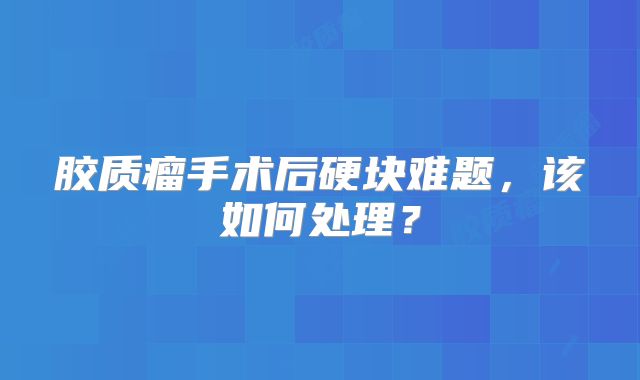胶质瘤手术后硬块难题，该如何处理？
