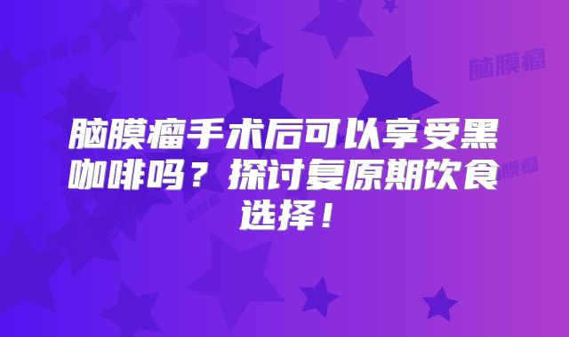 脑膜瘤手术后可以享受黑咖啡吗？探讨复原期饮食选择！