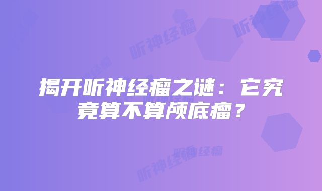 揭开听神经瘤之谜：它究竟算不算颅底瘤？