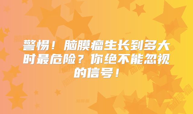 警惕！脑膜瘤生长到多大时最危险？你绝不能忽视的信号！