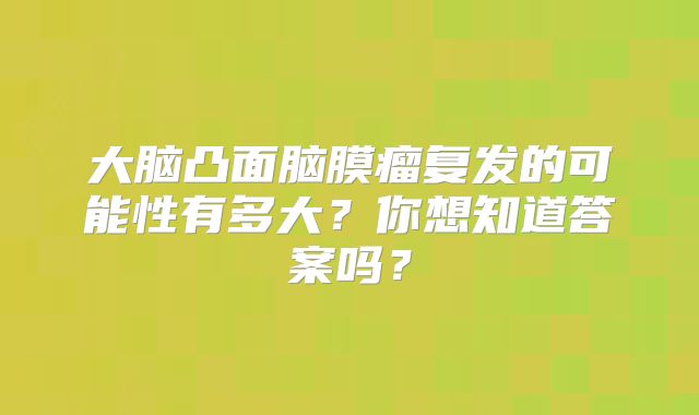 大脑凸面脑膜瘤复发的可能性有多大？你想知道答案吗？
