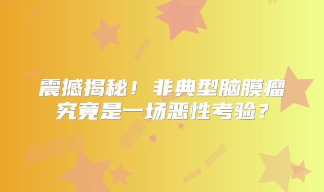 震撼揭秘！非典型脑膜瘤究竟是一场恶性考验？